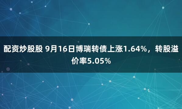 配资炒股股 9月16日博瑞转债上涨1.64%，转股溢价率5.05%