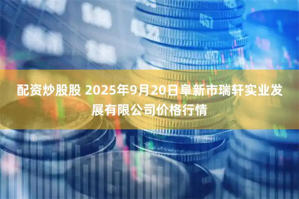 配资炒股股 2025年9月20日阜新市瑞轩实业发展有限公司价格行情
