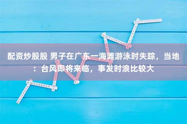 配资炒股股 男子在广东一海滩游泳时失踪，当地：台风即将来临，事发时浪比较大