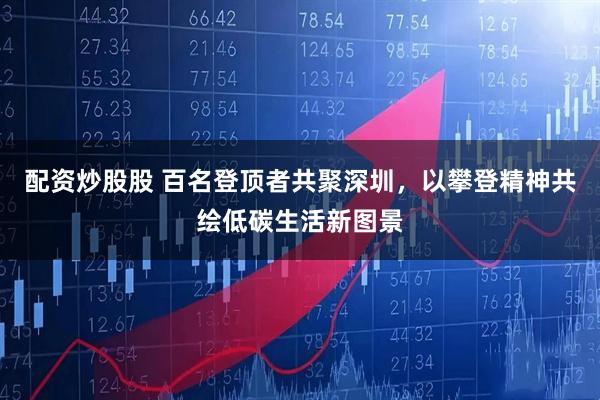 配资炒股股 百名登顶者共聚深圳，以攀登精神共绘低碳生活新图景