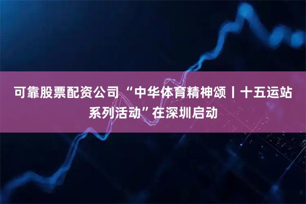 可靠股票配资公司 “中华体育精神颂丨十五运站系列活动”在深圳启动
