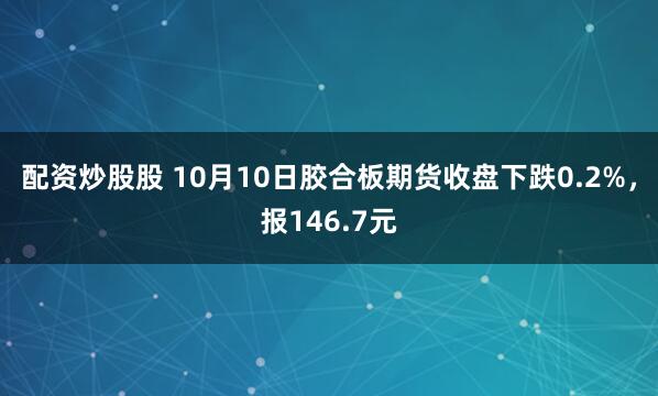 配资炒股股 10月10日胶合板期货收盘下跌0.2%，报146.7元