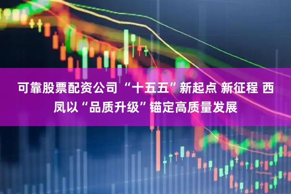 可靠股票配资公司 “十五五”新起点 新征程 西凤以“品质升级”锚定高质量发展