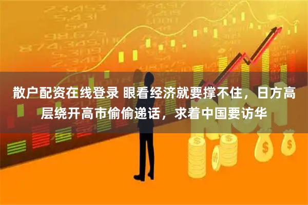 散户配资在线登录 眼看经济就要撑不住,日方高层绕开高市偷偷递话,求着中国要访华