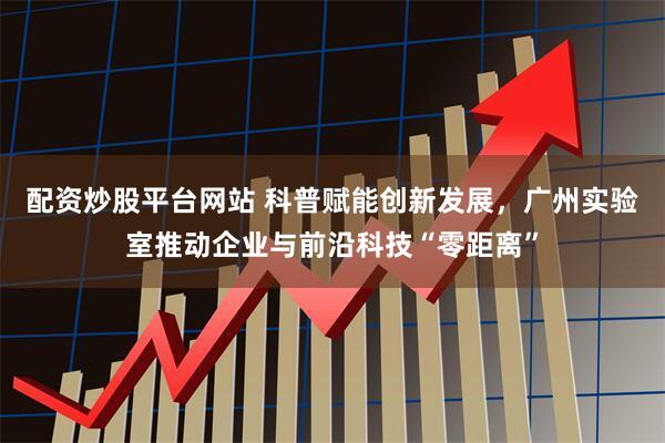 配资炒股平台网站 科普赋能创新发展，广州实验室推动企业与前沿科技“零距离”