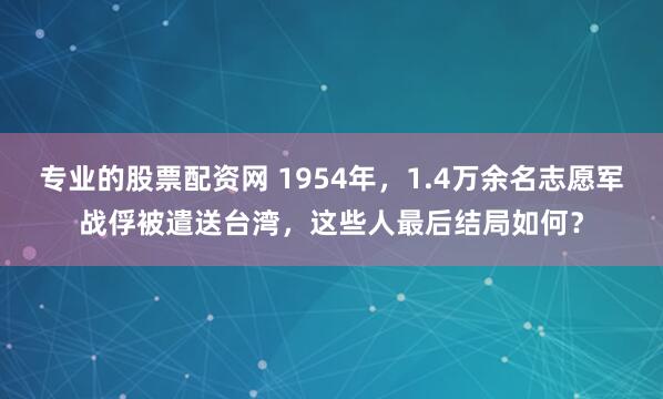 专业的股票配资网 1954年，1.4万余名志愿军战俘被遣送台湾，这些人最后结局如何？