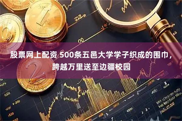 股票网上配资 500条五邑大学学子织成的围巾，跨越万里送至边疆校园