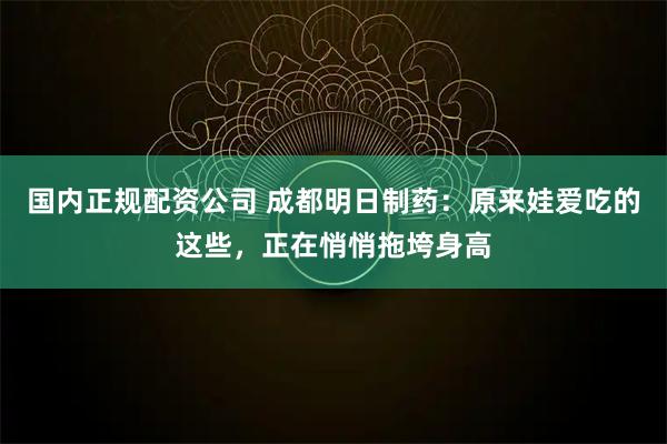 国内正规配资公司 成都明日制药：原来娃爱吃的这些，正在悄悄拖垮身高