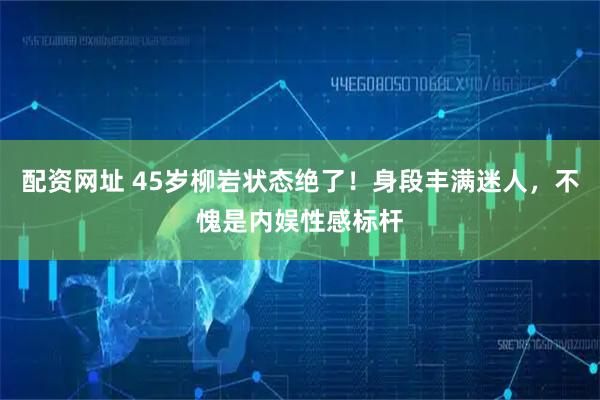 配资网址 45岁柳岩状态绝了！身段丰满迷人，不愧是内娱性感标杆