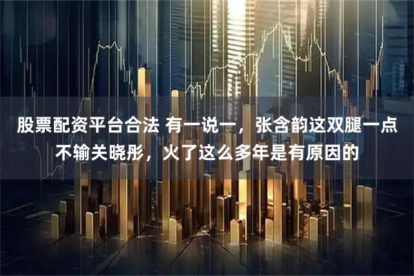 股票配资平台合法 有一说一，张含韵这双腿一点不输关晓彤，火了这么多年是有原因的