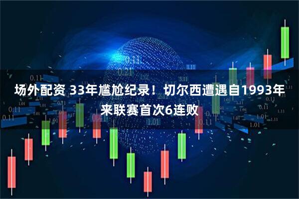 场外配资 33年尴尬纪录！切尔西遭遇自1993年来联赛首次6连败