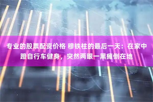专业的股票配资价格 穆铁柱的最后一天：在家中蹬自行车健身，突然两眼一黑瘫倒在地