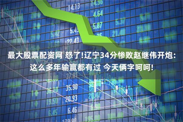 最大股票配资网 怒了!辽宁34分惨败赵继伟开炮:这么多年输赢都有过 今天俩字呵呵!