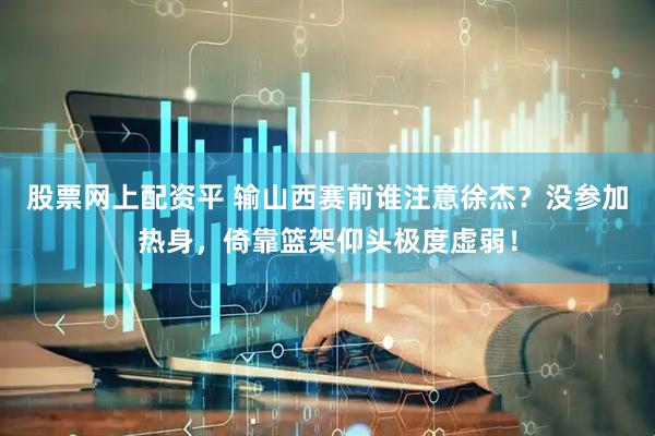 股票网上配资平 输山西赛前谁注意徐杰？没参加热身，倚靠篮架仰头极度虚弱！