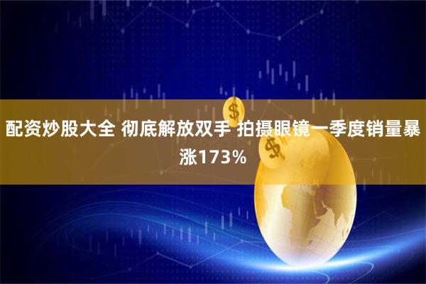 配资炒股大全 彻底解放双手 拍摄眼镜一季度销量暴涨173%