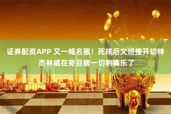 证券配资APP 又一幅名画！死球后文班撞开切特 杰林威在旁目睹一切咧嘴乐了