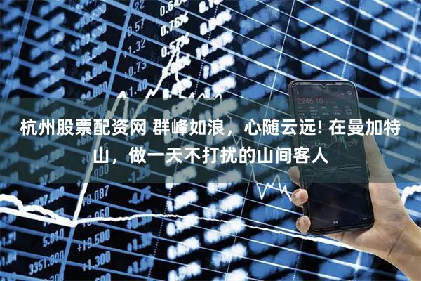 杭州股票配资网 群峰如浪，心随云远! 在曼加特山，做一天不打扰的山间客人