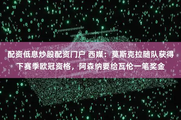 配资低息炒股配资门户 西媒：莫斯克拉随队获得下赛季欧冠资格，阿森纳要给瓦伦一笔奖金