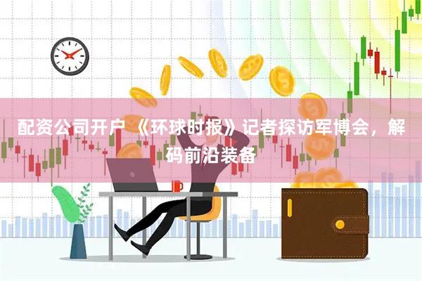 配资公司开户 《环球时报》记者探访军博会，解码前沿装备