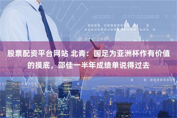 股票配资平台网站 北青：国足为亚洲杯作有价值的摸底，邵佳一半年成绩单说得过去