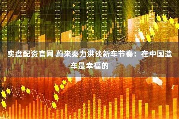 实盘配资官网 蔚来秦力洪谈新车节奏：在中国造车是幸福的
